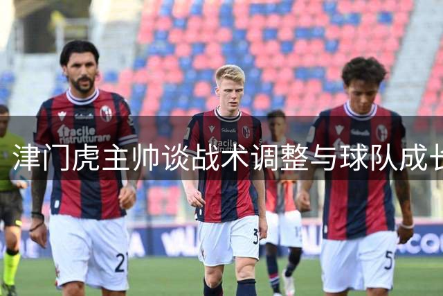 津门虎主帅谈战术调整与球队成长 迎战西海岸严阵以待